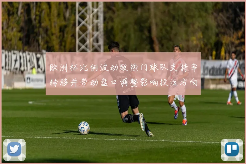 欧洲杯比例波动致热门球队支持率转移并带动盘口调整影响投注方向