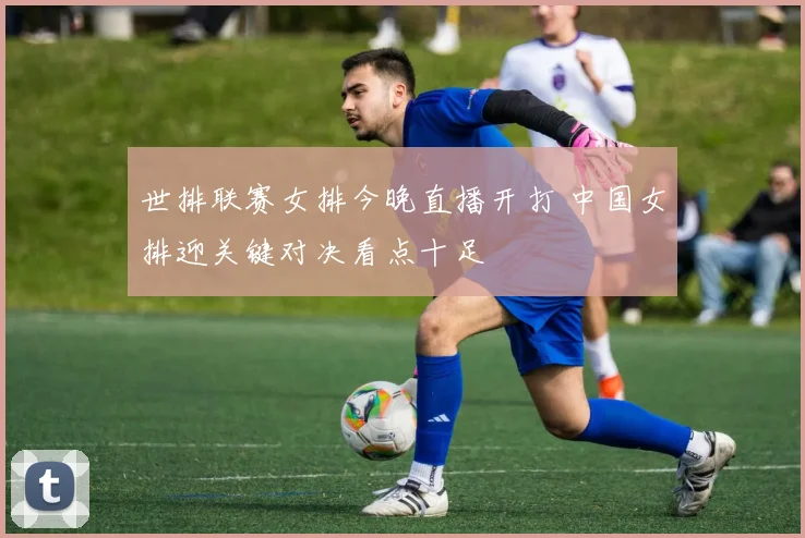 世排联赛女排今晚直播开打 中国女排迎关键对决看点十足