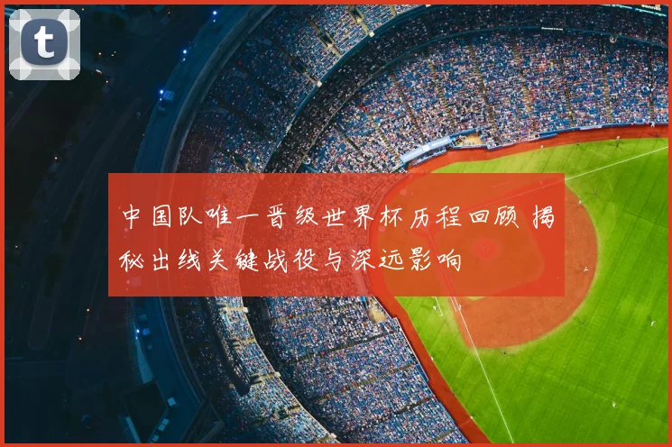 中国队唯一晋级世界杯历程回顾 揭秘出线关键战役与深远影响
