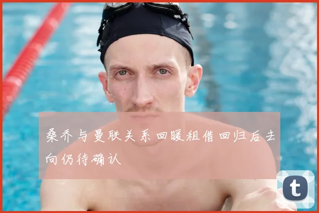 桑乔与曼联关系回暖租借回归后去向仍待确认