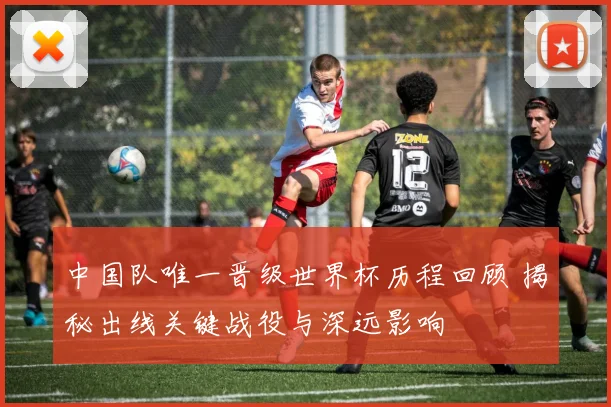 中国队唯一晋级世界杯历程回顾 揭秘出线关键战役与深远影响