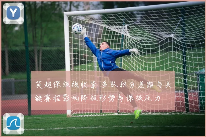 英超保级线收紧 多队积分差距与关键赛程影响降级形势与保级压力