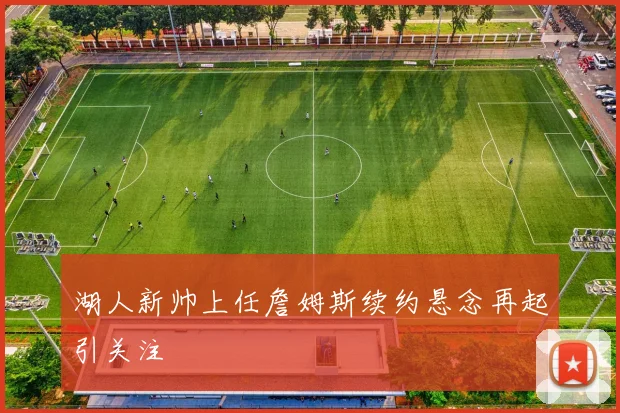 湖人新帅上任詹姆斯续约悬念再起引关注