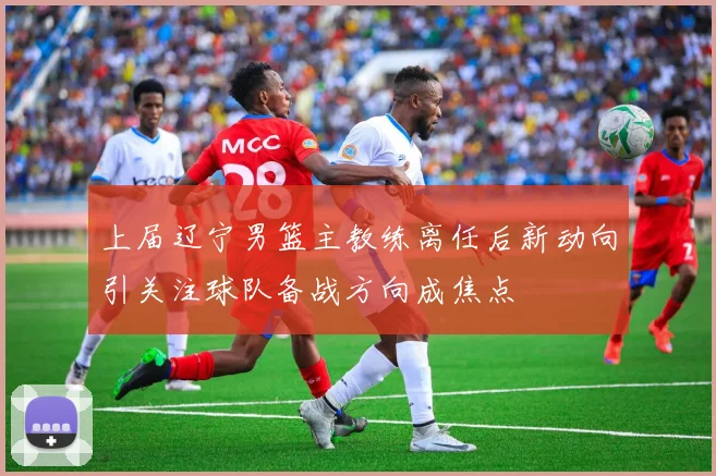上届辽宁男篮主教练离任后新动向引关注球队备战方向成焦点
