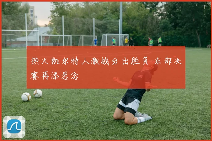 热火凯尔特人激战分出胜负 东部决赛再添悬念