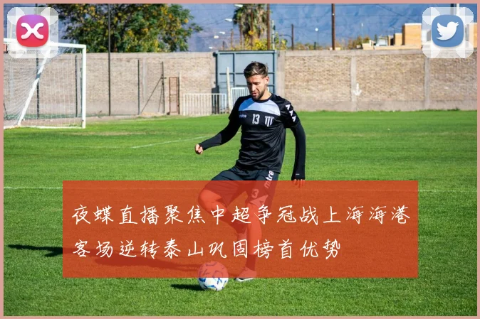 夜蝶直播聚焦中超争冠战上海海港客场逆转泰山巩固榜首优势