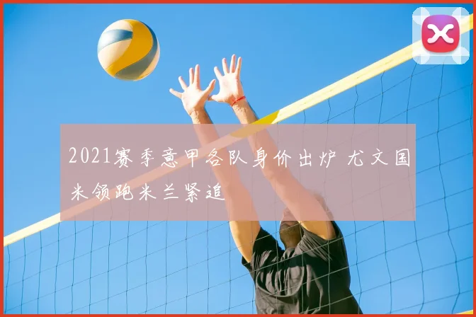 2021赛季意甲各队身价出炉 尤文国米领跑米兰紧追