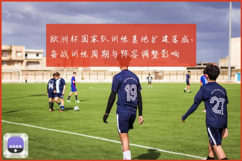 欧洲杯国家队训练基地扩建落成，备战训练周期与阵容调整影响
