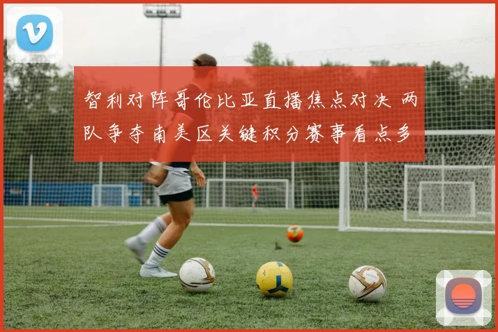 智利对阵哥伦比亚直播焦点对决 两队争夺南美区关键积分赛事看点多