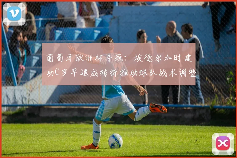 葡萄牙欧洲杯夺冠：埃德尔加时建功C罗早退成转折推动球队战术调整