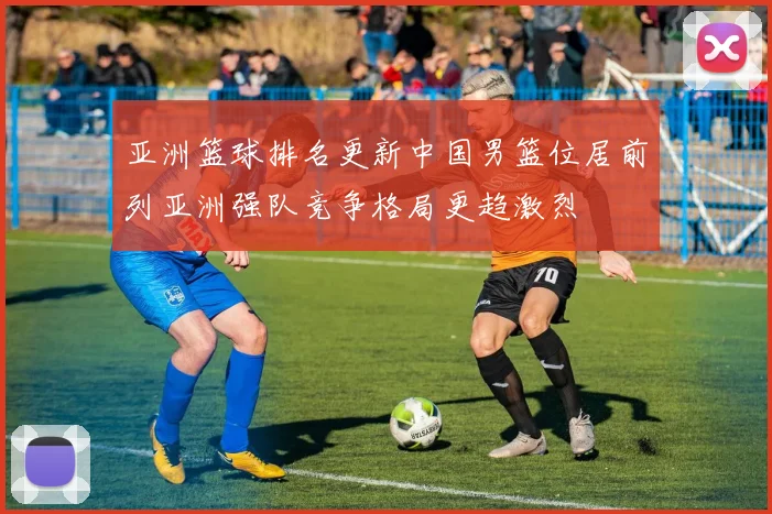 亚洲篮球排名更新中国男篮位居前列亚洲强队竞争格局更趋激烈