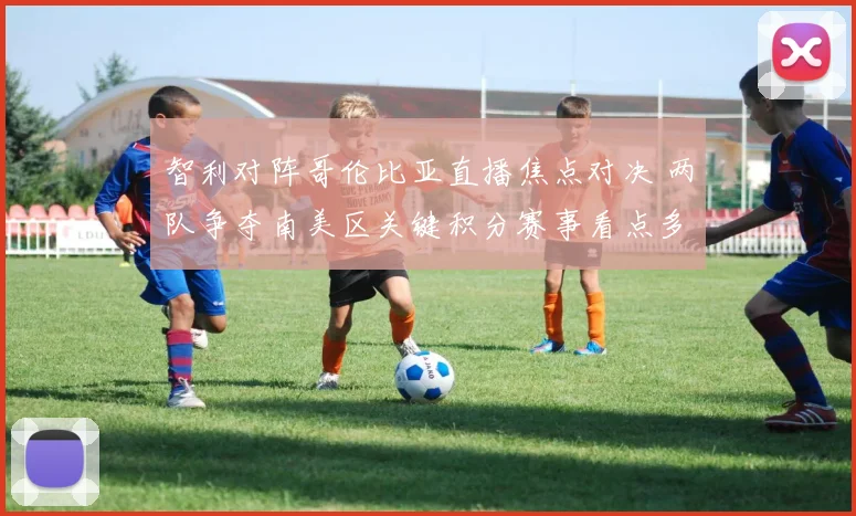 智利对阵哥伦比亚直播焦点对决 两队争夺南美区关键积分赛事看点多