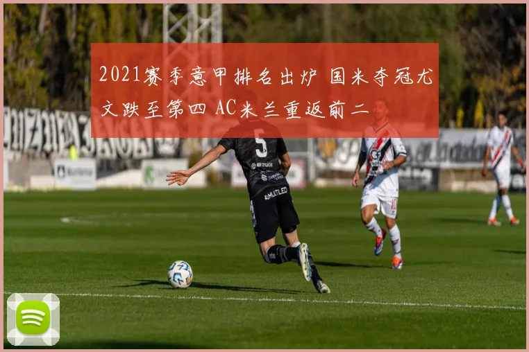 2021赛季意甲排名出炉 国米夺冠尤文跌至第四 AC米兰重返前二