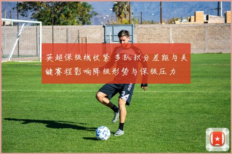 英超保级线收紧 多队积分差距与关键赛程影响降级形势与保级压力