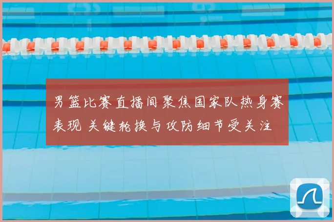 男篮比赛直播间聚焦国家队热身赛表现 关键轮换与攻防细节受关注