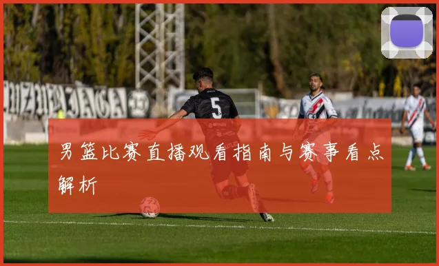 男篮比赛直播观看指南与赛事看点解析