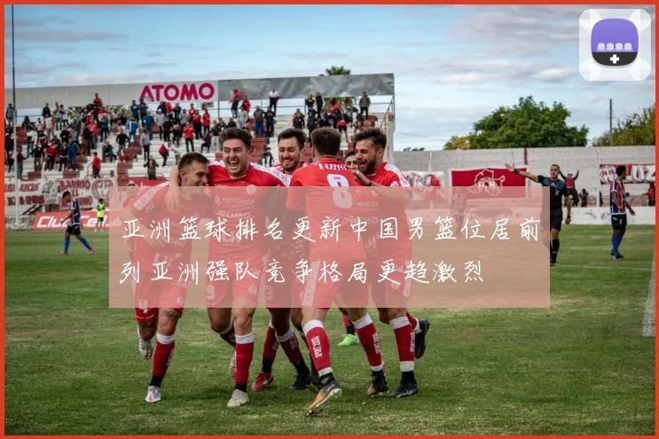 亚洲篮球排名更新中国男篮位居前列亚洲强队竞争格局更趋激烈