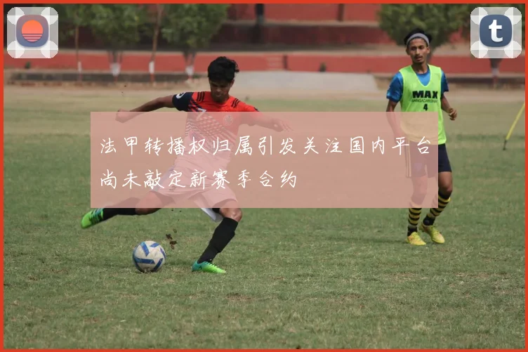 法甲转播权归属引发关注国内平台尚未敲定新赛季合约