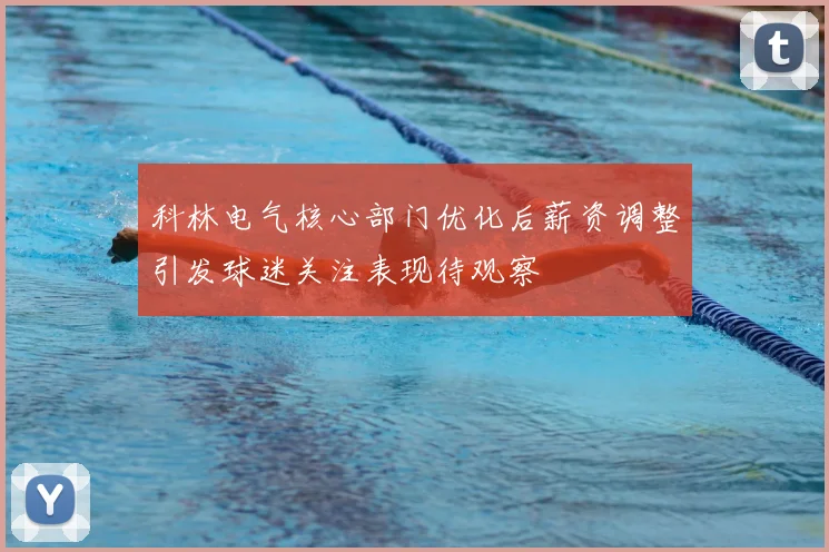 科林电气核心部门优化后薪资调整引发球迷关注表现待观察