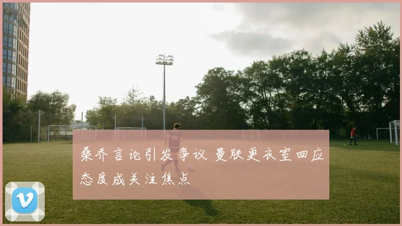 桑乔言论引发争议 曼联更衣室回应态度成关注焦点
