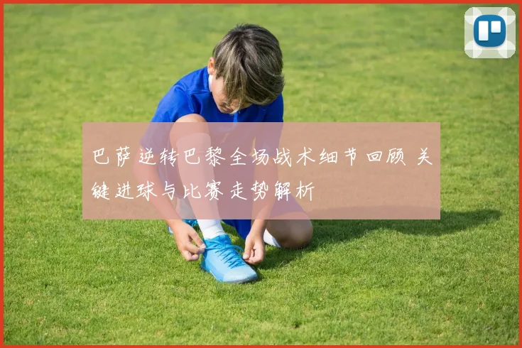 巴萨逆转巴黎全场战术细节回顾 关键进球与比赛走势解析