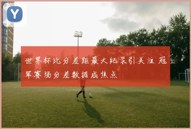 世界杯比分差距最大纪录引关注 冠军赛场分差数据成焦点