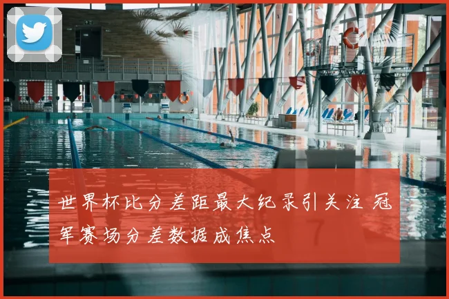 世界杯比分差距最大纪录引关注 冠军赛场分差数据成焦点