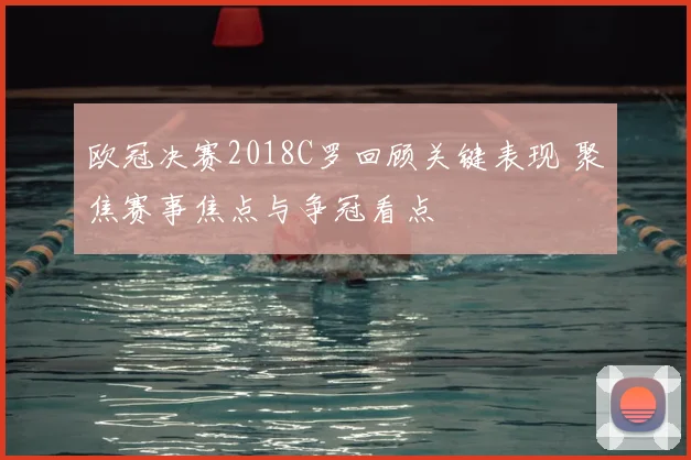 欧冠决赛2018C罗回顾关键表现 聚焦赛事焦点与争冠看点